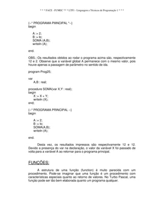 * * * FACE - FUMEC ** * LTP1 - Linguagem e Técnicas de Programação 1 * * *
{--* PROGRAMA PIIINCIPAL *--}
begin
A := 2;
B := lo;
SOMA (A,B);
writeIn (A);
end.
OBS.: Os resultados obtidos ao rodar o programa acima são, respectivamente
12 e 2. Observe que a variável global A permanece com o mesmo valor, pois
houve apenas a passagem de parâmetro no sentido de ida.
program Prog25;
var
A,B : real;
procedure SOMA(var X,Y : real);
begin
X := X + Y;
writeIn (X);
end;
{--* PROGRAMA PRINCIPAL --}
begin
A := 2;
B := lo;
SOMA(A,B);
writeIn (A);
end.
Desta vez, os resultados impressos são respectivamente 12 e 12.
Devido a presença do var na declaração, o valor da variável X foi passado de
volta para a variável A ao retornar para o programa principal.
FUNÇÕES:
A estrutura de uma função (function) é muito parecida com um
procedimento. Pode-se imaginar que uma função é um procedimento com
características especiais quanto ao retorno de valores. No Turbo Pascal, uma
função pode ser tão bem elaborada quanto um programa qualquer.
 
