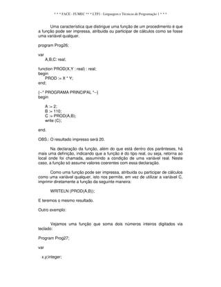 * * * FACE - FUMEC ** * LTP1 - Linguagem e Técnicas de Programação 1 * * *
Uma característica que distingue uma função de um procedimento é que
a função pode ser impressa, atribuida ou participar de cálculos como se fosse
uma variável qualquer.
program Prog26;
var
A,B,C: real;
function PROD(X,Y : real) : real;
begin
PROD := X * Y;
end;
{--* PROGRAMA PRINCIPAL *--}
begin
A := 2;
B := 110;
C := PROD(A,B);
write (C);
end.
OBS.: O resultado impresso será 20.
Na declaração da função, além do que está dentro dos parênteses, há
mais uma definição, indicando que a função é do tipo real, ou seja, retorna ao
local onde foi chamada, assumindo a condição de uma variável real. Neste
caso, a função só assume valores coerentes com essa declaração.
Como uma função pode ser impressa, atribuida ou participar de cálculos
como uma variável qualquer, isto nos permite, em vez de utilizar a variável C,
imprimir diretamente a função da seguinte maneira:
WRITELN (PROD(A,B));
E teremos o mesmo resultado.
Outro exemplo:
Vejamos uma função que soma dois números inteiros digitados via
teclado:
Program Prog27;
var
x,y;integer;
 