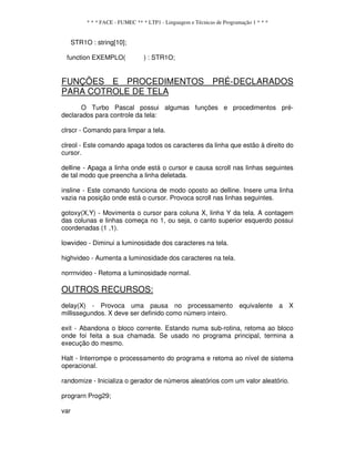 * * * FACE - FUMEC ** * LTP1 - Linguagem e Técnicas de Programação 1 * * *
STR1O : string[10];
function EXEMPLO( ) : STR1O;
FUNÇÕES E PROCEDIMENTOS PRÉ-DECLARADOS
PARA COTROLE DE TELA
O Turbo Pascal possui algumas funções e procedimentos pré-
declarados para controle da tela:
clrscr - Comando para limpar a tela.
clreol - Este comando apaga todos os caracteres da linha que estão à direito do
cursor.
delline - Apaga a linha onde está o cursor e causa scroll nas linhas seguintes
de tal modo que preencha a linha deletada.
insline - Este comando funciona de modo oposto ao delline. Insere uma linha
vazia na posição onde está o cursor. Provoca scroll nas linhas seguintes.
gotoxy(X,Y) - Movimenta o cursor para coluna X, linha Y da tela. A contagem
das colunas e linhas começa no 1, ou seja, o canto superior esquerdo possui
coordenadas (1 ,1).
lowvideo - Diminui a luminosidade dos caracteres na tela.
highvideo - Aumenta a luminosidade dos caracteres na tela.
norrnvideo - Retoma a luminosidade normal.
OUTROS RECURSOS:
delay(X) - Provoca uma pausa no processamento equivalente a X
millissegundos. X deve ser definido como número inteiro.
exit - Abandona o bloco corrente. Estando numa sub-rotina, retoma ao bloco
onde foi feita a sua chamada. Se usado no programa principal, termina a
execução do mesmo.
Halt - Interrompe o processamento do programa e retoma ao nível de sistema
operacional.
randomize - Inicializa o gerador de números aleatórios com um valor aleatório.
prograrn Prog29;
var
 