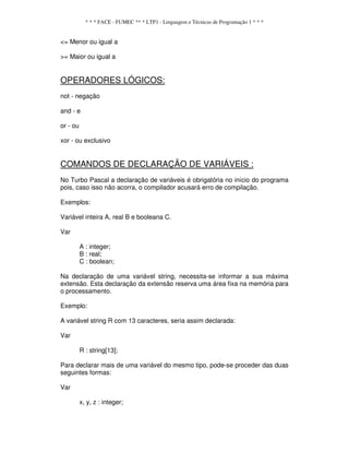 * * * FACE - FUMEC ** * LTP1 - Linguagem e Técnicas de Programação 1 * * *
<= Menor ou igual a
>= Maior ou igual a
OPERADORES LÓGICOS:
not - negação
and - e
or - ou
xor - ou exclusivo
COMANDOS DE DECLARAÇÃO DE VARIÁVEIS :
No Turbo Pascal a declaração de variáveis é obrigatória no início do programa
pois, caso isso não acorra, o compilador acusará erro de compilação.
Exemplos:
Variável inteira A, real B e booleana C.
Var
A : integer;
B : real;
C : boolean;
Na declaração de uma variável string, necessita-se informar a sua máxima
extensão. Esta declaração da extensão reserva uma área fixa na memória para
o processamento.
Exemplo:
A variável string R com 13 caracteres, seria assim declarada:
Var
R : string[13];
Para declarar mais de uma variável do mesmo tipo, pode-se proceder das duas
seguintes formas:
Var
x, y, z : integer;
 