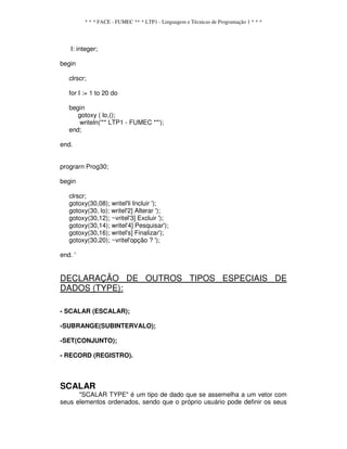 * * * FACE - FUMEC ** * LTP1 - Linguagem e Técnicas de Programação 1 * * *
I: integer;
begin
clrscr;
for I := 1 to 20 do
begin
gotoxy ( lo,();
writeln('** LTP1 - FUMEC **');
end;
end.
prograrn Prog30;
begin
clrscr;
gotoxy(30,08); writel'li Incluir ');
gotoxy(30, lo); writel'2] Alterar ');
gotoxy(30,12); ~vritel'3] Excluir ');
gotoxy(30,14); writel'4] Pesquisar');
gotoxy(30,16); writel's] Finalizar');
gotoxy(30,20); ~vritel'opção ? ');
end. '
DECLARAÇÃO DE OUTROS TIPOS ESPECIAIS DE
DADOS (TYPE):
- SCALAR (ESCALAR);
-SUBRANGE(SUBINTERVALO);
-SET(CONJUNTO);
- RECORD (REGISTRO).
SCALAR
"SCALAR TYPE" é um tipo de dado que se assemelha a um vetor com
seus elementos ordenados, sendo que o próprio usuário pode definir os seus
 