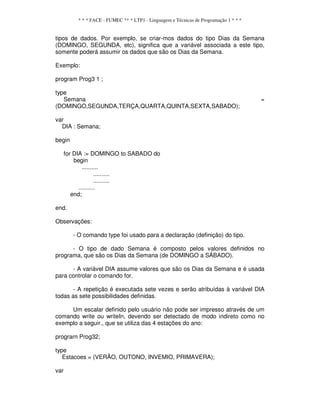 * * * FACE - FUMEC ** * LTP1 - Linguagem e Técnicas de Programação 1 * * *
tipos de dados. Por exemplo, se criar-mos dados do tipo Dias da Semana
(DOMINGO, SEGUNDA, etc), significa que a variável associada a este tipo,
somente poderá assumir os dados que são os Dias da Semana.
Exemplo:
program Prog3 1 ;
type
Semana =
(DOMINGO,SEGUNDA,TERÇA,QUARTA,QUINTA,SEXTA,SABADO);
var
DIA : Semana;
begin
for DIA := DOMINGO to SABADO do
begin
..........
..........
..........
..........
end;
end.
Observações:
- O comando type foi usado para a declaração (definição) do tipo.
- O tipo de dado Semana é composto pelos valores definidos no
programa, que são os Dias da Semana (de DOMINGO a SÁBADO).
- A variável DIA assume valores que são os Dias da Semana e é usada
para controlar o comando for.
- A repetição é executada sete vezes e serão atribuídas à variável DIA
todas as sete possibilidades definidas.
Um escalar definido pelo usuário não pode ser impresso através de um
comando write ou writeIn, devendo ser detectado de modo indireto como no
exemplo a seguir., que se utiliza das 4 estações do ano:
prograrn Prog32;
type
Estacoes = (VERÃO, OUTONO, INVEMIO, PRIMAVERA);
var
 