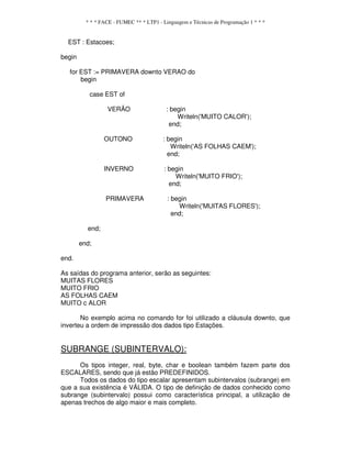 * * * FACE - FUMEC ** * LTP1 - Linguagem e Técnicas de Programação 1 * * *
EST : Estacoes;
begin
for EST := PRIMAVERA downto VERAO do
begin
case EST of
VERÃO : begin
Writeln('MUITO CALOR');
end;
OUTONO : begin
Writeln('AS FOLHAS CAEM');
end;
INVERNO : begin
Writeln('MUlTO FRIO');
end;
PRIMAVERA : begin
Writeln('MUITAS FLORES');
end;
end;
end;
end.
As saídas do programa anterior, serão as seguintes:
MUITAS FLORES
MUITO FRIO
AS FOLHAS CAEM
MUITO c ALOR
No exemplo acima no comando for foi utilizado a cláusula downto, que
inverteu a ordem de impressão dos dados tipo Estações.
SUBRANGE (SUBINTERVALO):
Os tipos integer, real, byte, char e boolean também fazem parte dos
ESCALARES, sendo que já estão PREDEFINIDOS.
Todos os dados do tipo escalar apresentam subintervalos (subrange) em
que a sua existência é VÁLIDA. O tipo de definição de dados conhecido como
subrange (subintervalo) possui como característica principal, a utilização de
apenas trechos de algo maior e mais completo.
 