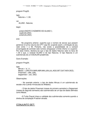 * * * FACE - FUMEC ** * LTP1 - Linguagem e Técnicas de Programação 1 * * *
program Prog33.
type
Nalunos = 1..50;
var
ALUNO . Nalunos;
begin
writeln('DIGITE O NÚMERO DO ALUNO:');
readln(ALUNO);
writeIn(ALUNO);
end;
No programa anterior, suponha que o número de alunos que possam
pertencer à turma noturna de LPT1 seja 50, surgindo assim, a limitação do seu
valor entre 1 e 50. Portanto, não existe a possibilidade de a variável
encarregada de controlar este número ultrapassar o limite inferior e o superior.
Por esse motivo, declarou-se que o tipo de dados Nalunos está na faixa de
1..50 e que, a variável ALUNO é do tipo Nalunos. O tipo Nalunos é um
subintervalo de um ESCALAR predefinido.
Outro Exemplo:
prograrn Prog34;
type
Minusc = 'a'..'z';
Meses = (JAN,FEV,MAR,ABR,MAI,JUN,JUL,AGO,SET,OUT,NOV,DEZ);
Prisemest = JAN..JUN;
Segsemest = JUL..DEZ;
Observações:
- No exemplo anterior, o tipo de dados Minusc é um subintervalo do
escalar char (Letras minúsculas do Alfabeto).
- O tipo de dados Prisemest (meses do primeiro semestre) e Segsemest
(meses do segundo semestre) são subintervalos de um tipo de dados definidos
como Meses.
-O Turbo Pascal checa a validade dos subintervalos somente quando a
diretiva de compilação R estiver ativada.
CONJUNTO SET:
 