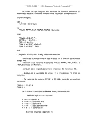 * * * FACE - FUMEC ** * LTP1 - Linguagem e Técnicas de Programação 1 * * *
Os dados do tipo conjunto são reuniões de diversos elementos do
mesmo tipo (escalar), exceto os números reais. Vejamos o exemplo abaixo:
prograrn Prog35 ;
type ,,
Numeros = set of byte;
var
PRIMO, ÍMPAR, PAR, FINAL1, FINAL2 : Numeros;
begin
PRIMO := [1,2,3,5,7]; ,
ÍMPAR :# [1,3,5,7,9]; ; '
PAR := [2,4,6,8]; /
FINAL1 := PRIMO + ÍMPAR;
FINAL2 := PRIMO * PAR;
end.
O programa acima possui as seguintes características:
- Define-se Numeros como do tipo de dado set of formado por números
do tipo byte.
- Definem-se as variáveis de conjunto PRIMO, ÍMPAR, PAR, FINAL1 e
FINAL2 como do tipo Numeros.
- Atribuem-se os respectivos números (maior que 0 e menor que 10).
- Executa-se a operação de união (+) e intersecção (*) entre os
conjuntos.
- As variáveis de conjunto FINAL1 e FINAL2, conterão os seguintes
elementos:
FINAL1 : 1,2,3,5,7,9
FINAL2 : 2
- A operação dos conjuntos obedece às seguintes notações:
Decisões lógicas com conjuntos:
A = B ---> A igual a B
A <> B ---> A diferente de B
A >= B ---> A contém B
A <= B ---> A está contido em B
A in B ---> .A pertence aB
Exemplo utilizando o operador in:
 