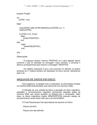 * * * FACE - FUMEC ** * LTP1 - Linguagem e Técnicas de Programação 1 * * *
program Prog36;
var
LETRA : char;
begin
write('DIGITE UMA LETRA MINÚSCULA ENTRE a e f :');
readln(LETRA);
if LETRA in ['a'..'f] then
begin
writeIn('POSITIVO');
end
else
begin
writeInI'NEGATIVO');
end;
end. '
Observações:
- O programa anterior imprime 'POSITIVO' se a letra digitada estiver
conforme o que foi solicitado na mensagem. Caso contrário, o comando if
desvia o processamento para imprimir a mensagem 'NEGATIVO'.
- Um detalhe importante é que o set (conjunto) foi definido na própria
sentença do if. Poderia também ser declarado na forma normal, utilizando-se
type e var.
ARQUIVOS DE DADOS EM DISCO:
Como sabemos, ao desligar-mos o computador, as informações contidas
na memória RAM serão perdidas, pois trata-se de uma memória volátil.
A utilização de uma unidade de leitura e gravação em disco magnético,
possibilita o armazenamento magnético permanente daqueles dados da
memória RAM, que seriam perdidos ao desligar-mos o computador. Além
disso, os discos magnéticos rígidos (WINCHESTERS) possuem espaço de
armazenamento várias vezes maior que o da memóriaRAm.
O Turbo Pascal possui três tipos básicos de arquivos em Disco:
- Arquivo de texto;
- Arquivo com tipo definido;
 