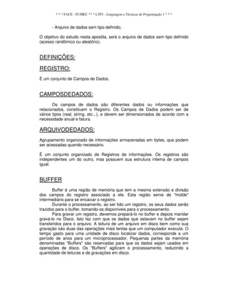 * * * FACE - FUMEC ** * LTP1 - Linguagem e Técnicas de Programação 1 * * *
- Arquivo de dados sem tipo definido;
O objetivo do estudo nesta apostila, será o arquivo de dados sem tipo definido
(acesso randômico ou aleatório).
DEFINIÇÕES:
REGISTRO:
É um conjunto de Campos de Dados.
CAMPOSDEDADOS:
Os campos de dados são diferentes dados ou informações que
relacionados, constituem o Registro. Os Campos de Dados podem ser de
vários tipos (real, string, etc...), e devem ser dimensionados de acordo com a
necessidade anual e fatura.
ARQUIVODEDADOS:
Agrupamento organizado de informações armazenadas em bytes, que podem
ser acessadas quando necessário.
É um conjunto organizado de Registros de informações. Os registros são
independentes um do outro, mas possuem sua estrutura intema de campos
igual.
BUFFER
Buffer é uma região de memória que tem a mesma extensão e divisão
dos campos do registro associado a ele. Esta região serve de "molde"
intermediário para se encaixar o registro.
Durante o processamento, ao ser lido um registro, os seus dados serão
trazidos para o buffer, tomando-os disponíveis para o processamento.
Para gravar um registro, devemos prepará-lo no buffer e depois mandar
gravá-lo no Disco. Isto faz com que os dados que estavam no buffer sejam
transferidos para o arquivo. A leitura de um arquivo em disco bem como sua
gravação são duas das operações mais lentas que um computador executa. O
tempo gasto para uma unidade de disco localizar dados, corresponde a um
período de anos para um microprocessador. Pequenas partes da memória
denominadas "Buffers" são reservadas para que os dados sejam usados em
operações de disco. Os "Buffers" agilizam o processamento, reduzindo a
quantidade de leituras e de gravações em disco.
 