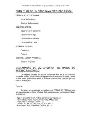 * * * FACE - FUMEC ** * LTP1 - Linguagem e Técnicas de Programação 1 * * *
ESTRUTURA DE UM PROGRAMA EM TURBO PASCAL
CABEÇALHO DO PROGRAMA:
Nome do Programa
Diretivas do Compilador
SEÇÃO DE DADOS:
Declarações de Constante
Declarações de Tipo
Declarações de Variável
Declarações de Label
SEÇÃO DE ROTINAS:
Procedures
Funções
SECÃO DA LÓGICA PRINCIPAL.-
Bloco de Programa
DECLARAÇÃO DE UM ARQUIVO DE DADOS DE
ACESSO RANDÔNICO
Um registro utilizado no arquivo randômico deve ter a sua extensão
física fixa, ou seja, cada campo deve possuir um número fixo de bytes. Devido
a esta razão, precisamos definir a máxima extensão dos campos que irão
compor este registro.
Exemplo:
Considere um arquivo de um cadastro de ARMAS DE FOGO de uma
loja especializada em Caça e Pesca. Este cadastro possui campos que indicam
os seguintes
- Tipo de arma (RevolveR, Pistola, Carabina, Espingarda...);
- Fabricante ou marca (Taurus, Rossi, CBC, IMBEL, etc);
- N°de série da arma (ex : FJ70514);
- Calibre (.38, .32, .22, .380, 7.65, 12, 6.35, etc...);
- Acabamento (Inox, Acetinada, Oxidada, etc ...);
 