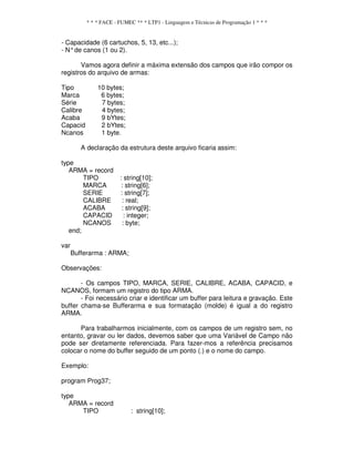 * * * FACE - FUMEC ** * LTP1 - Linguagem e Técnicas de Programação 1 * * *
- Capacidade (6 cartuchos, 5, 13, etc...);
- N°de canos (1 ou 2).
Vamos agora definir a máxima extensão dos campos que irão compor os
registros do arquivo de armas:
Tipo 10 bytes;
Marca 6 bytes;
Série 7 bytes;
Calibre 4 bytes;
Acaba 9 bYtes;
Capacid 2 bYtes;
Ncanos 1 byte.
A declaração da estrutura deste arquivo ficaria assim:
type
ARMA = record
TIPO : string[10];
MARCA : string[6];
SERIE : string[7];
CALIBRE : real;
ACABA : string[9];
CAPACID : integer;
NCANOS : byte;
end;
var
Bufferarma : ARMA;
Observações:
- Os campos TIPO, MARCA, SERIE, CALIBRE, ACABA, CAPACID, e
NCANOS, formam um registro do tipo ARMA.
- Foi necessário criar e identificar um buffer para leitura e gravação. Este
buffer chama-se Bufferarma e sua formatação (molde) é igual a do registro
ARMA.
Para trabalharmos inicialmente, com os campos de um registro sem, no
entanto, gravar ou ler dados, devemos saber que uma Variável de Campo não
pode ser diretamente referenciada. Para fazer-mos a referência precisamos
colocar o nome do buffer seguido de um ponto (.) e o nome do campo.
Exemplo:
program Prog37;
type
ARMA = record
TIPO : string[10];
 
