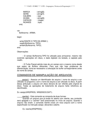 * * * FACE - FUMEC ** * LTP1 - Linguagem e Técnicas de Programação 1 * * *
MARCA : string[6];
SERIE : string[7];
CALIBRE : real;
ACABA : string[9];
CAPACID : integer;
NCANOS : byte;
end;
var
Bufferarma : ARMA;
begin
write('DIGITE O TIPO DA ARMA:');
readln(Bufferarrna, TIPO);
wriiteln(Bufferarma, TIPO);
end.
Observações:
- O campo Bufferarma.TIPO foi utilizado para armazenar, mesmo não
existindo operações em disco, o dado digitado via teclado, e captado pelo
readln.
- O Turbo Pascal admite mais de um campo com o mesmo nome desde
que sejam de Buffers diferentes. Para que não haja problemas de
diferenciação, toma-se necessário a colocação do buffer correspondente antes
do nome do campo.
COMANDOS DE MANIPULAÇÃO DE ARQUIVOS:
assign() - Associa um Identificador de arquivo ( nome do arquivo a ser
utilizado no programa ) com o nome do arquivo a ser utilizado no disco. A partir
dessa atribuição o arquivo em disco deixará de ser referido pelo original do
disco. Todas as operações de tratamento de arquivo farão referência ao
identificador.
Ex: assign(ARQPROG, 'ARQDISCO.DAT');
rewrite() - Este comando se comporta de duas formas:
Quando um arquivo que já existe for aberto com rewrite, seu conteúdo
será apagado e o "pointer" será posicionado no início do arquivo. Quando o
arquivo não existir, o comando rewrite criará um novo arquivo com o nome
especificado na instrução assign, deixando-o aberto.
Ex: rewrite(ARQPROG);
 