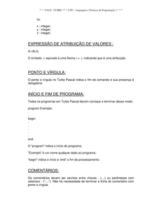 * * * FACE - FUMEC ** * LTP1 - Linguagem e Técnicas de Programação 1 * * *
ou
x : integer;
y : integer;
z : integer;
EXPRESSÃO DE ATRIBUIÇÃO DE VALORES :
A:=B+5;
O símbolo := equivale á uma flecha ( <- ), indicando que é uma atribuição.
PONTO E VÍRGULA:
O ponto e vírgula no Turbo Pascal indica o fim do comando e sua presença é
obrigatória
INÍCIO E FIM DE PROGRAMA:
Todos os programas em Turbo Pascal devem começar e terminar desse modo:
program Exemplo;
.
.
begin
.
.
.
.
.
end.
O "program" indica o início do programa;
"Exemplo" é um nome qualquer dado ao programa;
"begin" indica o início e 'end" o fim do processamento.
COMENTÁRIOS:
Os comentários devem ser escritos entre chaves , {....} ou parênteses com
asterisco - (*....*). Não há necessidade de terminar a linha do comentário com
ponto e vírgula.
 