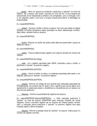 * * * FACE - FUMEC ** * LTP1 - Linguagem e Técnicas de Programação 1 * * *
reset() - Abre um arquivo já existente e posiciona o "pointer" no início do
arquivo. Se o arquivo não existir, ocorrerá um erro de I/O. O erro poderá ser
solucionado se for desativada á diretiva I do compilador, com a instrução ( SI-)
e, em seguida, testar o erro com a função ioresult para definir a estratégia na
programação.
Ex: reset(ARQPROG);
close() - Esvazia o buffer e fecha o arquivo. Faz com que todos os dados
contidos no buffier temporário sejam gravados no disco (descarrega o buffer).
Além disso, também fecha o arquivo.
Ex: close(ARQPROG);
flush()- Esvazia um buffer de saída antes dele ser preenchido ( grava os
dados em disco ).
Ex: flush(ARQPROG);
seek() - Procura determinado registro num arquivo através do número do
registro.
Ex: seek(ARQPROG,NumReg);
read - Lê o registro apontado pelo SEEK, trazendo-o para o buffer, e
posiciona o "pointer" no próximo registro.
Ex: read(ARQPROG,iIUFFER);
write() - Grava o buffer no disco, no endereço apontado pelo seek e, em
seguida, posiciona o "pointer" no próximo registro.
Ex: write(ARQPROG,BUFFER);
ioresult - Informa um código de erro quando são realizadas operações de
Entrada/Saída. Se ioresult não for igual a zero, significa que houve algum erro
(geralmente é usado para testar a existência ou inexistência de um arquivo na
hora de sua abertura).
filesize() - Informa a quantidade de registros do arquivo.
Ex: seek(ARQPROG,filesize(ARQPROG)); --> Esta instrução posiciona o
"pointer" no final do arquivo ARQPROG para executar inclusão de novos
registros. Como o primeiro registro de um arquivo em Pascal possui número
zero, a instrução acima posiciona o "pointer" no próximo registro livre para
inclusão (após o último ocupado).
filepos()- Informa a posição atual do "pointer" no arquivo. Indica qual é o
número do registro corrente.
 