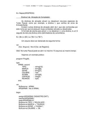 * * * FACE - FUMEC ** * LTP1 - Linguagem e Técnicas de Programação 1 * * *
Ex: filepos(ARQPROG)
Diretiva I de Ativação do Compilador:
As diretivas de ativação ativam ou desativam recursos especiais do
Turbo Pascal, como por exemplo, a diretiva I, que verifica de erros de
Entrada/Saída.
Existem outras diretivas de ativação além da I, que são conhecidas por
este nome por que só possuem duas condições (ativada ou desativada).
O formato de escrita para ativar (+) ou desativar (-) uma diretiva, é um S
seguido da letra da diretiva entre delimitadores de comentários.
Ex: {$I+} e {$I-} ou {*$I+*} e {*$I-*}.
Um arquivo deve ser declarado da seguinte forma:
var
[Var. Arquivo] : file of [Var, de Registro];
ObS: No turbo Pascal pode-se abrir no máximo 15 arquivos ao mesmo tempo.
Vejamos um exemplo prático:
program Prog36;
type
ARMA =record
TIPO : string[10];
MARCA : string[6];
SERIE : string[7];
CALIBRE : real;
ACABA : string[9];
CAPACID : integer;
NCANOS : byte;
end;
var
Bufferarrna : ARMA;
ARQARMA : file of ARMA;
begin
assign(ARQARMA,'CADASTRO.DAT');
rewrite(ARQARMA);
seek(ARQARMA,0);
Bufferarrna.TIPO := 'REVOLVER';
Bufferarrna.MARCA := 'TAURUS';
Bufferarrna.SERIE := 'FJ53941';
Buffcrarrna.CALIBRE := .38;
 