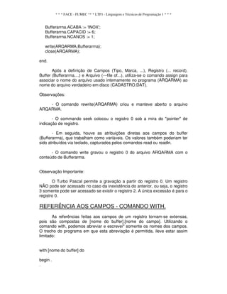 * * * FACE - FUMEC ** * LTP1 - Linguagem e Técnicas de Programação 1 * * *
Bufferarrna.ACABA := 'INOX';
Bufferarrna.CAPACID := 6;
Bufferarrna.NCANOS := 1;
write(ARQARMA,Bufferarrna);
close(ARQARMA);
end.
Após a definição de Campos (Tipo, Marca, ...), Registro (... record),
Buffer (Bufferarrna....) e Arquivo (---file of...), utiliza-se o comando assign para
associar o nome do arquivo usado intemamente no programa (ARQARMA) ao
nome do arquivo verdadeiro em disco (CADASTRO.DAT).
Observações:
- O comando rewrite(ARQARMA) criou e manteve aberto o arquivo
ARQARMA.
- O commando seek colocou o registro 0 sob a mira do "pointer" de
indicação de registro.
- Em seguida, houve as atribuições diretas aos campos do buffer
(Bufferarrna), que trabalham como variáveis. Os valores também poderiam ter
sido atribuídos via teclado, capturados pelos comandos read ou readln.
- O comando write gravou o registro 0 do arquivo ARQARMA com o
conteúdo de Bufferarma.
Observação Importante:
O Turbo Pascal permite a gravação a partir do registro 0. Um registro
NÃO pode ser acessado no caso da inexistência do anterior, ou seja, o registro
3 somente pode ser acessado se existir o registro 2. A única excessão é para o
registro 0.
REFERÊNCIA AOS CAMPOS - COMANDO WITH.
As referências feitas aos campos de um registro tornam-se extensas,
pois são compostas de [nome do buffer].[nome do campo]. Utilizando o
comando with, podemos abreviar e escrevei" somente os nomes dos campos.
O trecho do programa em que esta abreviação é permitida, ileve estar assim
limitado:
with [nome do buffer] do
begin .
.
 