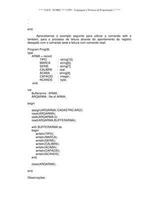 * * * FACE - FUMEC ** * LTP1 - Linguagem e Técnicas de Programação 1 * * *
.
.
.
end;
Aproveitamos o exemplo seguinte para utilizar o comando with e
também, para o processo de leitura através do apontamento do registro
desejado com o comando seek e leitura com comando read.
Program Prog38;
type
ARMA = record
TIPO : string[10];
MARCA : string[6];
SERIE : string[7];
CALIBRE : real;
ACABA : string[9];
CAPACID : integer;
NCANOS : byte;
end;
var
Bufferarma : ARMA;
ARQARMA : file of ARMA;
begin
assign(ARQARMA,'CADASTRO.ARQ');
reset(ARQARMA);
seek(ARQARMA,0);
read(ARQARMA,BUFFERARMA);
with BUFFERARMA do
begin
writeIn(TIPO);
writeIn(MARCA);
writeIn(SERIE);
writeIn(CALIBRE);
writeIn(ACABA);
writeIn(CAPACID);
writeln(NCANOS);
end;
close(ARQARMA);
end.
Observações:
 
