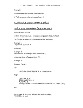 * * * FACE - FUMEC ** * LTP1 - Linguagem e Técnicas de Programação 1 * * *
Exemplo:
{Exemplo de como escrever um comentário}
(* Pode-se escrever também desta foram *)
COMANDOS DE ENTRADA E SAÍDA:
SAÍDAS DE INFORMAÇÕES NO VÍDEO:
write - Apenas imprime
writeln - Imprime e envia o sinal de mudança de l1nlla (Line Feed)
Tudo o que se deseja imprimir deve vir entre parênteses.
Exemplo 1:
Imprimindo a variável A.
writeln(A);
Exemplo 2:
Imprimindo o texto sempre entre apóstrofos 1').
writelnl'confirma a Resposta (S/N) ? ');
Exemplo 3:
Program Prog01 ;
var
LARGURA, COMPRIMENTO, ALTURA: integer;
begin
LARGURA := 10;
COMPRIMENTO := 3;
ALTURA := 2;
writeln('VOLUME = ', LARGURA*COMPRIMENTO*ALTURA,' Cm3'):
end.
O resultado do programa acima ficaria assim no vídeo:
VOLUME = 60 cm3
 