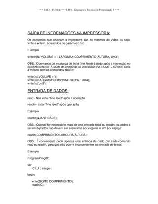 * * * FACE - FUMEC ** * LTP1 - Linguagem e Técnicas de Programação 1 * * *
SAÍDA DE INFORMAÇÕES NA IMPRESSORA:
Os comandos que acionam a impressora são os mesmos do vídeo, ou seja,
write e writeIn, acrescidos do parâmetro (lst).
Exemplo:
writeIn(lst,'VOLUME = ', LARGURA*COMPRIMENTO*ALTURA,' cm3');
OBS.: O comando de mudança de linha (line feed) é dado após a impressão no
exemplo anterior. A saida do comando de impressão (VOLUME = 60 cm3) seria
a mesma com os comandos abaixo:
write(lst,'VOLUME = ');
write(lst,LARGURA*COMPRIMENTO*ALTURA);
write(lst,'cm3');
ENTRADA DE DADOS:
read - Não inclui "tine feed" após a operação.
readln - inclui "line feed" após operação
Exemplo:
readIn(QUANTIDADE);
OBS.: Quando for necessário mais de uma entrada read ou readIn, os dados a
serem digitados não devem ser separados por vírgulas e sim por espaço.
readln(COMPRIMENTO,LARGURA,ALTURA);
OBS.: É conveniente pedir apenas uma entrada de dado por cada comando
read ou readIn, para que não ocorra inconvenientes na entrada de textos.
Exemplo:
Program Prog02;
var
C,L,A : integer;
begin
write('DlGlTE COMPRIMENTO');
readln(C);
 