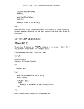 * * * FACE - FUMEC ** * LTP1 - Linguagem e Técnicas de Programação 1 * * *
write('DIGITE LARGURA');
readln(L);
write('DIGITE ALTURA');
readln(A);
writein('VOLUME = ',c*L*A,' cm3');
end.
OBS.: Quando usado o comando writeIn sem variáveis a serem impressas,
causará apenas o envio de um line feed (mudança de linha) para a tela ou
impressora.
ESTRUTURA DE DECISÃO:
COMANDO lF:
Na estrutura de decisão em PASCAL, utiliza-se os comandos if / then / else /
end, conforme apresentados nos exemplos abaixo.
Estrutura de decisão SIMPLES (if/ then / end):
Exemplo:
Program Prog03;
{Estrutura de Decisão Simples}
var
VALOR : real;
begin
write('DIGITE UM VALOR NEGATIVO');
readln(VALOR);
if VALOR > 0 then
begin
writeln('FOI DIGITADO UM VALOR POSITIVO !');
end;
end.
OBS: Observe o END com ponto e vírgula após o if.
 