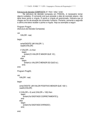 * * * FACE - FUMEC ** * LTP1 - Linguagem e Técnicas de Programação 1 * * *
Estrutura de decisão COMPOSTA (if / then / else / end):
Na estrutura de decisão composta em PASCAL, é necessário tomar
alguns cuidados. O comando end que precede o else do exemplo abaixo, não
deve levar ponto e vírgula. O ponto e vírgula ali posicionado, indicaria que já
chegou ao fim da atuação do comando if anterior. Portanto, somente o segundo
e último end deve receber o ponto e vírgula. Veja os exemplos a seguir:
Program Progo4;
{Estrutura de Decisão Composta}
var
VALOR : real;
begin
writel'DIGITE UM VALOR: ');
readIn(VALOR)
if VALOR > lo then
begin
writeln('O VALOR É MAIOR QUE 10');
end
else
begin
writeln('o VALOR É MENOR DO QUE lo');
end;
end.
Program Prog05;
var
VALOR : real;
begin
write('DIGITE UM VALOR POSITIVO MENOR QUE 100:');
readIn(VALOR)
if (VALOR > 0) and (VALOR < 100) then
begin
writeln('fol DIGITADO CORRETAMENTE')j
end
else
begin
writeln('fol DIGITADO ERRADO');
end;
end.
 