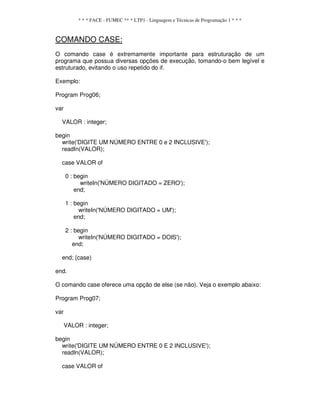 * * * FACE - FUMEC ** * LTP1 - Linguagem e Técnicas de Programação 1 * * *
COMANDO CASE:
O comando case é extremamente importante para estruturação de um
programa que possua diversas opções de execução, tomando-o bem legível e
estruturado, evitando o uso repetido do if.
Exemplo:
Program Prog06;
var
VALOR : integer;
begin
write('DIGITE UM NÚMERO ENTRE 0 e 2 INCLUSIVE');
readIn(VALOR);
case VALOR of
0 : begin
writeIn('NÚMERO DIGITADO = ZERO');
end;
1 : begin
writeIn('NÚMERO DIGITADO = UM');
end;
2 : begin
writeIn('NÚMERO DIGITADO = DOIS');
end;
end; {case)
end.
O comando case oferece uma opção de else (se não). Veja o exemplo abaixo:
Program Prog07;
var
VALOR : integer;
begin
write('DIGITE UM NÚMERO ENTRE 0 E 2 INCLUSIVE');
readln(VALOR);
case VALOR of
 