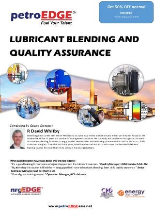 LUBRICANT BLENDING AND
QUALITY ASSURANCE
Conducted by Course Director:
R David Whitby
David began his career with British Petroleum, as a process chemist at the Kwinana refinery in Western Australia. He
worked for BP for 22 years in a number of management positions. He currently advises clients throughout the world
on business planning, business strategy, market development and technology commercialisation for lubricants, fuels
and novel energies. Over the last thirty years, David has directed and lectured to over one hundred lubricants
training courses for more than thirty companies and organisations.
What past delegates have said about this training course: -
“It’s a good training for someone who just stepped into the lubricant business. “ Quality Manager, UMW Lubetech Sdn Bhd
“By attending this course, it filled the missing gaps that I have in lubricant blending, base oil & quality assurance.” Senior
Technical Manager, Gulf Oil Marine Ltd
“Overall great training session.” Operation Manager, AC Lubricants
Get 50% OFF normal
course
*Only for Singaporeans & SPRs
www.petroEDGEasia.net
 
