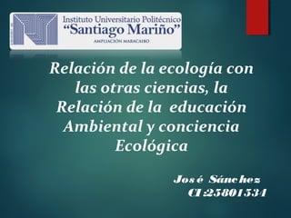 Relación de la ecología con
las otras ciencias, la
Relación de la educación
Ambiental y conciencia
Ecológica
Jos é Sánchez
CI :25801534
 