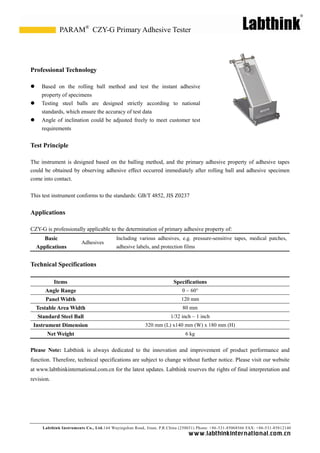 Labthink Instruments Co., Ltd.144 Wuyingshan Road, Jinan, P.R.China (250031) Phone: +86-531-85068566 FAX: +86-531-85812140 
www.labthinkinter n atio n al.com.cn 
Professional Technology 
 Based on the rolling ball method and test instant adhesive property of specimens 
 Testing steel balls are designed strictly according to national standards, which ensure the accuracy of test data 
 Angle of inclination could be adjusted freely to meet customer test requirements 
Test Principle 
The instrument is designed based on the balling method, and primary adhesive property of tapes could be obtained by observing adhesive effect occurred immediately after rolling ball and adhesive specimen come into contact. 
This test instrument conforms to the standards: GB/T 4852, JIS Z0237 
Applications 
CZY-G is professionally applicable to the determination of primary adhesive property of: 
Basic Applications 
Adhesives 
Including various adhesives, e.g. pressure-sensitive tapes, medical patches, adhesive labels, and protection films 
Technical Specifications 
Items 
Specifications 
Angle Range 
0 ~ 60° 
Panel Width 
120 mm 
Testable Area Width 
80 mm 
Standard Steel Ball 
1/32 inch ~ 1 inch 
Instrument Dimension 
320 mm (L) x140 mm (W) x 180 mm (H) 
Net Weight 
6 kg 
Please Note: Labthink is always dedicated to the innovation and improvement of product performance function. Therefore, technical specifications are subject to change without further notice. Please visit our website at www.labthinkinternational.com.cn for the latest updates. Labthink reserves rights of final interpretation and revision. 
CZY-G Primary Adhesive Tester 
PARAM® 