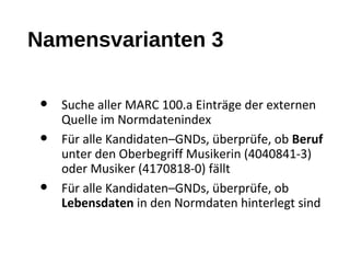 Namensvarianten 3
• Suche aller MARC 100.a Einträge der externen
Quelle im Normdatenindex
• Für alle Kandidaten–GNDs, überprüfe, ob Beruf
unter den Oberbegriff Musikerin (4040841-3)
oder Musiker (4170818-0) fällt
• Für alle Kandidaten–GNDs, überprüfe, ob
Lebensdaten in den Normdaten hinterlegt sind
 