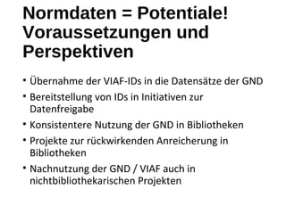 Normdaten = Potentiale!
Voraussetzungen und
Perspektiven
• Übernahme der VIAF-IDs in die Datensätze der GND
• Bereitstellung von IDs in Initiativen zur
Datenfreigabe
• Konsistentere Nutzung der GND in Bibliotheken
• Projekte zur rückwirkenden Anreicherung in
Bibliotheken
• Nachnutzung der GND / VIAF auch in
nichtbibliothekarischen Projekten
 