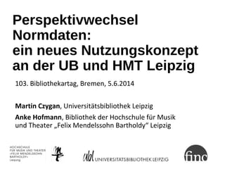 Perspektivwechsel
Normdaten:
ein neues Nutzungskonzept
an der UB und HMT Leipzig
103. Bibliothekartag, Bremen, 5.6.2014
Ma...