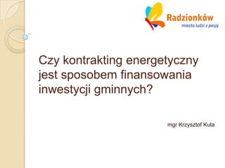 Czy kontrakting energetyczny
jest sposobem finansowania
inwestycji gminnych?

                      mgr Krzysztof Kula
 