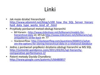 Linki 
• Jak może działać hierarchyid: 
http://www.adammil.net/blog/v100_how_the_SQL_Server_hierarc 
hyid_data_type_works_kind_of_.html 
• Przykłady porównań metod obsługi hierarchii 
– Bill Karwin - http://www.slideshare.net/billkarwin/models-for-hierarchical- 
data str. 69 lub http://www.slideshare.net/billkarwin/sql-antipatterns- 
strike-back str. 77 
– Stackoverflow: http://stackoverflow.com/questions/4048151/what-are- 
the-options-for-storing-hierarchical-data-in-a-relational-database 
• Jedno z porównań prędkości działania obsługi hierarchii w MS SQL 
http://jsimonbi.wordpress.com/2011/03/01/sql-hierarchy-comparative- 
performance-2/ 
• Patent metody Davida Chandlera: 
http://www.google.com/patents/US6480857 
