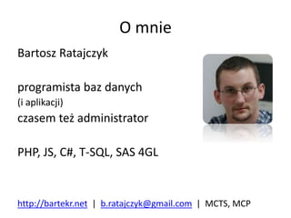O mnie 
Bartosz Ratajczyk 
programista baz danych 
(i aplikacji) 
czasem też administrator 
PHP, JS, C#, T-SQL, SAS 4GL 
http://bartekr.net | b.ratajczyk@gmail.com | MCTS, MCP 
 