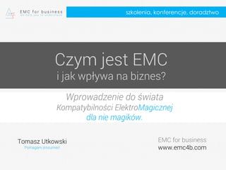 Czym jest EMC
i jak wpływa na biznes?
Wprowadzenie do świata
Kompatybilności ElektroMagicznej
dla nie magików.
Tomasz Utkowski
Pomagam zrozumieć
EMC for business
www.emc4b.com
szkolenia, konferencje, doradztwo
 