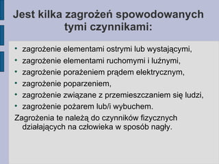 Jest kilka zagrożeń spowodowanych tymi czynnikami: zagrożenie elementami ostrymi lub wystającymi, zagrożenie elementami ruchomymi i luźnymi, zagrożenie porażeniem prądem elektrycznym, zagrożenie poparzeniem, zagrożenie związane z przemieszczaniem się ludzi, zagrożenie pożarem lub/i wybuchem. Zagrożenia te należą do czynników fizycznych działających na człowieka w sposób nagły. 