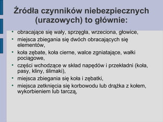 Źródła czynników niebezpiecznych (urazowych) to głównie: obracające się wały, sprzęgła, wrzeciona, głowice, miejsca zbiegania się dwóch obracających się elementów, koła zębate, koła cierne, walce zgniatające, wałki pociągowe, części wchodzące w skład napędów i przekładni (koła, pasy, kliny, ślimaki), miejsca zbiegania się koła i zębatki, miejsca zetknięcia się korbowodu lub drążka z kołem, wykorbieniem lub tarczą, 