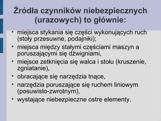 Źródła czynników niebezpiecznych (urazowych) to głównie: miejsca stykania się części wykonujących ruch (stoły przesuwne, podajniki); miejsca między stałymi częściami maszyn a poruszającymi się dźwigniami, miejsce zetknięcia się walca i stołu (kruszenie, zgniatanie), obracające się narzędzia tnące, narzędzia poruszające się ruchem liniowym (posuwisto-zwrotnym), wystające niebezpieczne ostre elementy. 