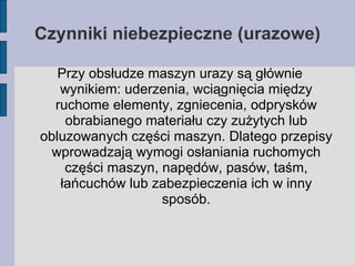 Czynniki niebezpieczne (urazowe)‏ Przy obsłudze maszyn urazy są głównie wynikiem: uderzenia, wciągnięcia między ruchome elementy, zgniecenia, odprysków obrabianego materiału czy zużytych lub obluzowanych części maszyn. Dlatego przepisy wprowadzają wymogi osłaniania ruchomych części maszyn, napędów, pasów, taśm, łańcuchów lub zabezpieczenia ich w inny sposób. 