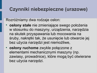 Czynniki niebezpieczne (urazowe)‏ Rozróżniamy dwa rodzaje osłon: osłony stałe  nie zmieniające swego położenia w stosunku do maszyny, urządzenia, narzędzia na skutek przyspawania lub mocowania na śruby, nakrętki tak, że usunięcie lub otwarcie jej bez użycia narzędzi jest niemożliwe, osłony ruchome  zwykle połączone z elementami mechanicznymi maszyny (np. zawiasy, prowadnice), które mogą być otwierane bez użycia narzędzi. 