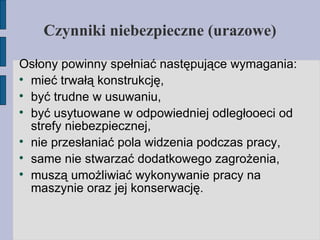 Czynniki niebezpieczne (urazowe) ‏ Osłony powinny spełniać następujące wymagania: mieć trwałą konstrukcję, być trudne w usuwaniu, być usytuowane w odpowiedniej odległooeci od strefy niebezpiecznej, nie przesłaniać pola widzenia podczas pracy, same nie stwarzać dodatkowego zagrożenia, muszą umożliwiać wykonywanie pracy na maszynie oraz jej konserwację. 
