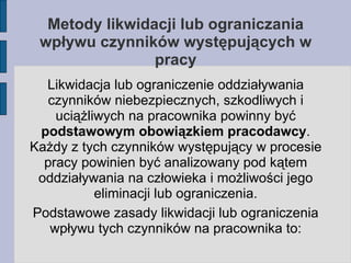 Metody likwidacji lub ograniczania wpływu czynników występujących w pracy Likwidacja lub ograniczenie oddziaływania czynników niebezpiecznych, szkodliwych i uciążliwych na pracownika powinny być  podstawowym obowiązkiem pracodawcy . Każdy z tych czynników występujący w procesie pracy powinien być analizowany pod kątem oddziaływania na człowieka i możliwości jego eliminacji lub ograniczenia. Podstawowe zasady likwidacji lub ograniczenia wpływu tych czynników na pracownika to: 