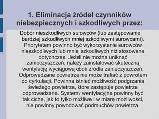 1. Eliminacja źródeł czynników niebezpiecznych i szkodliwych przez: Dobór nieszkodliwych surowców (lub zastępowanie bardziej szkodliwych mniej szkodliwymi surowcami).  Priorytetem powinno być wykorzystanie surowców nieszkodliwych lub mniej szkodliwych niż stosowane dotychczas. Jeżeli nie można uniknąć zanieczyszczeń, należy zainstalować skuteczną wentylację wyciągową obok źródła zanieczyszczeń. Odprowadzane powietrze nie może trafiać z powrotem do cyrkulacji. Powinna istnieć możliwość podgrzania świeżego powietrza, które zastępuje powietrze odprowadzane. Systemy wentylacyjne powinny być tak ciche, jak to tylko możliwe i w miarę możliwości, nie powinny powodować podmuchów powietrza. 