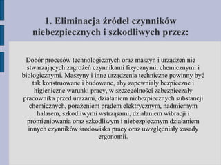 1. Eliminacja źródeł czynników niebezpiecznych i szkodliwych przez: Dobór procesów technologicznych oraz maszyn i urządzeń nie stwarzających zagrożeń czynnikami fizycznymi, chemicznymi i biologicznymi. Maszyny i inne urządzenia techniczne powinny być tak konstruowane i budowane, aby zapewniały bezpieczne i higieniczne warunki pracy, w szczególności zabezpieczały pracownika przed urazami, działaniem niebezpiecznych substancji chemicznych, porażeniem prądem elektrycznym, nadmiernym hałasem, szkodliwymi wstrząsami, działaniem wibracji i promieniowania oraz szkodliwym i niebezpiecznym działaniem innych czynników środowiska pracy oraz uwzględniały zasady ergonomii. 