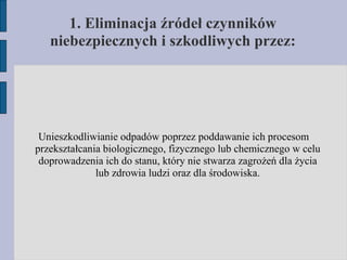 Unieszkodliwianie odpadów poprzez poddawanie ich procesom przekształcania biologicznego, fizycznego lub chemicznego w celu doprowadzenia ich do stanu, który nie stwarza zagrożeń dla życia lub zdrowia ludzi oraz dla środowiska. 1. Eliminacja źródeł czynników niebezpiecznych i szkodliwych przez: 