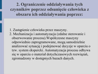 2. Ograniczenie oddziaływania tych czynników poprzez odsunięcie człowieka z obszaru ich oddziaływania poprzez: 1. Zastąpienie człowieka przez maszyny. 2. Mechanizacja i automatyzacja (zdalne sterowanie i obserwowanie procesu).Współczesne maszyny odpowiednio zaprogramowane, mogą samodzielnie analizować sytuację i podejmować decyzje w oparciu o tzw. system ekspercki. Automatyzacja procesu odbywa się w oparciu o materiał dotychczasowych rozwiązań, zgromadzony w dostępnych bazach danych. 