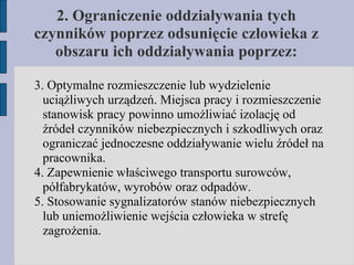 2. Ograniczenie oddziaływania tych czynników poprzez odsunięcie człowieka z obszaru ich oddziaływania poprzez: 3. Optymalne rozmieszczenie lub wydzielenie uciążliwych urządzeń. Miejsca pracy i rozmieszczenie stanowisk pracy powinno umożliwiać izolację od źródeł czynników niebezpiecznych i szkodliwych oraz ograniczać jednoczesne oddziaływanie wielu źródeł na pracownika. 4. Zapewnienie właściwego transportu surowców, półfabrykatów, wyrobów oraz odpadów. 5. Stosowanie sygnalizatorów stanów niebezpiecznych lub uniemożliwienie wejścia człowieka w strefę zagrożenia. 
