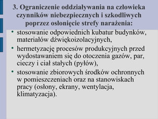 3. Ograniczenie oddziaływania na człowieka czynników niebezpiecznych i szkodliwych poprzez osłonięcie strefy narażenia: stosowanie odpowiednich kubatur budynków, materiałów dźwiękoizolacyjnych, hermetyzację procesów produkcyjnych przed wydostawaniem się do otoczenia gazów, par, cieczy i ciał stałych (pyłów), stosowanie zbiorowych środków ochronnych w pomieszczeniach oraz na stanowiskach pracy (osłony, ekrany, wentylacja, klimatyzacja). 
