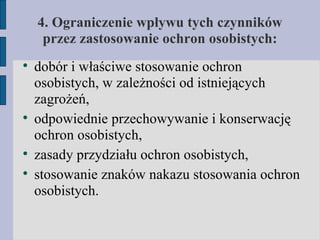 4. Ograniczenie wpływu tych czynników przez zastosowanie ochron osobistych: dobór i właściwe stosowanie ochron osobistych, w zależności od istniejących zagrożeń, odpowiednie przechowywanie i konserwację ochron osobistych, zasady przydziału ochron osobistych, stosowanie znaków nakazu stosowania ochron osobistych. 
