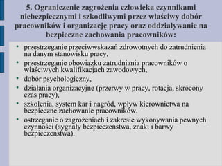 5. Ograniczenie zagrożenia człowieka czynnikami niebezpiecznymi i szkodliwymi przez właściwy dobór pracowników i organizację pracy oraz oddziaływanie na bezpieczne zachowania pracowników: przestrzeganie przeciwwskazań zdrowotnych do zatrudnienia na danym stanowisku pracy, przestrzeganie obowiązku zatrudniania pracowników o właściwych kwalifikacjach zawodowych, dobór psychologiczny, działania organizacyjne (przerwy w pracy, rotacja, skrócony czas pracy), szkolenia, system kar i nagród, wpływ kierownictwa na bezpieczne zachowanie pracowników, ostrzeganie o zagrożeniach i zakresie wykonywania pewnych czynności (sygnały bezpieczeństwa, znaki i barwy bezpieczeństwa). 