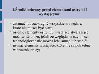 1. Środki ochrony przed elementami ostrymi i wystającymi: załamać lub zaokrąglić wszystkie krawędzie, które nie muszą być ostre; osłonić elementy ostre lub wystające stwarzające możliwość urazu, jeżeli ze względu na czynności technologiczne nie można ich usunąć lub stępić; usunąć elementy wystające, które nie są potrzebne w procesie pracy;  